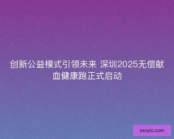 创新公益模式引领未来 深圳2025无偿献血健康跑正式启动